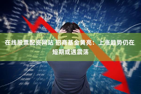 在线股票配资网站 招商基金黄亮：上涨趋势仍在 短期或遇震荡