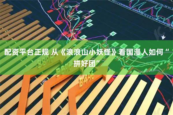 配资平台正规 从《浪浪山小妖怪》看国漫人如何“拼好团”