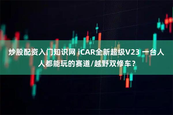 炒股配资入门知识网 iCAR全新超级V23 一台人人都能玩的赛道/越野双修车？