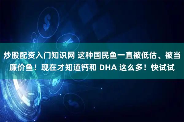 炒股配资入门知识网 这种国民鱼一直被低估、被当廉价鱼！现在才知道钙和 DHA 这么多！快试试