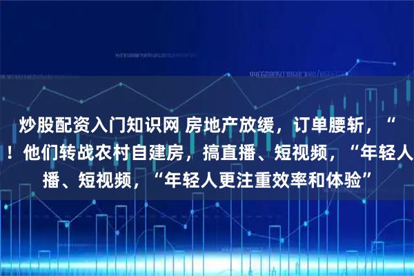 炒股配资入门知识网 房地产放缓，订单腰斩，“客户群体急剧萎缩”！他们转战农村自建房，搞直播、短视频，“年轻人更注重效率和体验”