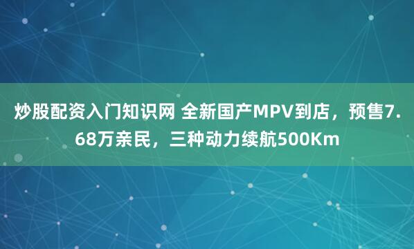炒股配资入门知识网 全新国产MPV到店，预售7.68万亲民，三种动力续航500Km