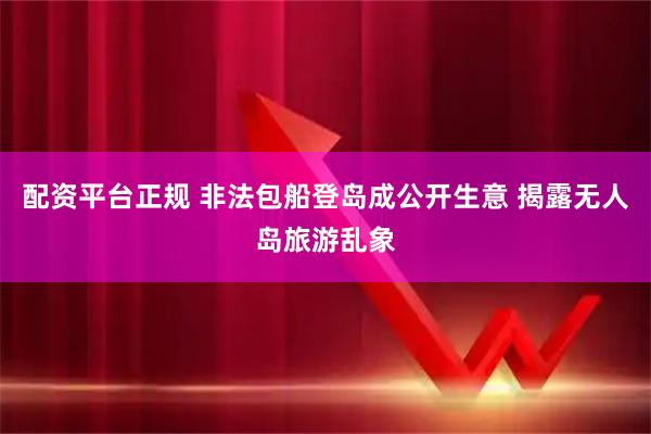 配资平台正规 非法包船登岛成公开生意 揭露无人岛旅游乱象