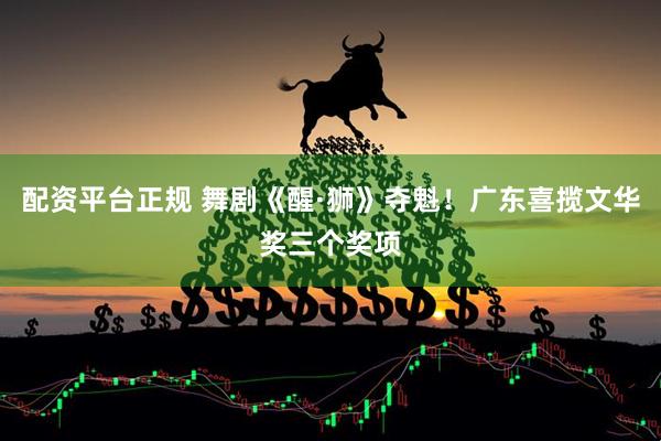 配资平台正规 舞剧《醒·狮》夺魁！广东喜揽文华奖三个奖项