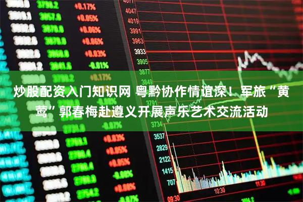 炒股配资入门知识网 粤黔协作情谊深！军旅“黄莺”郭春梅赴遵义开展声乐艺术交流活动