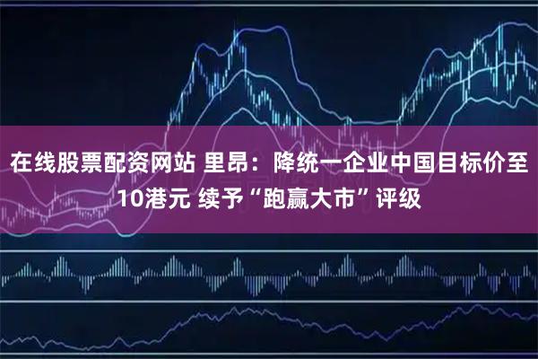 在线股票配资网站 里昂：降统一企业中国目标价至10港元 续予“跑赢大市”评级