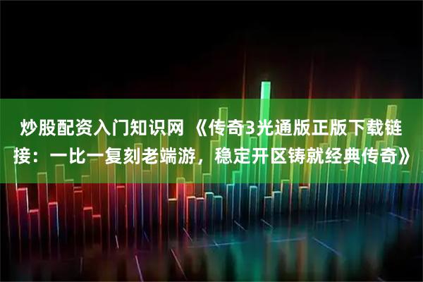 炒股配资入门知识网 《传奇3光通版正版下载链接：一比一复刻老端游，稳定开区铸就经典传奇》