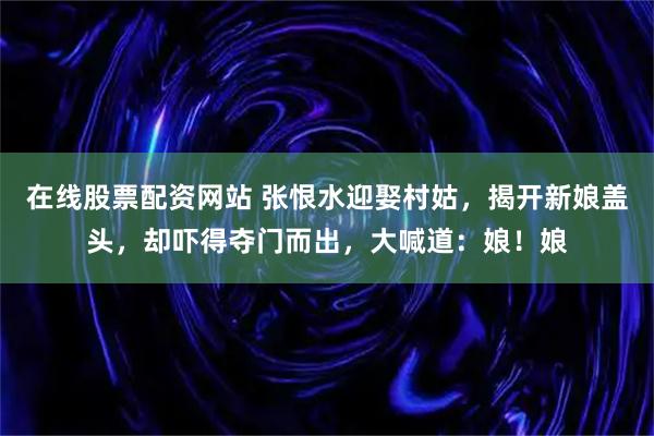 在线股票配资网站 张恨水迎娶村姑，揭开新娘盖头，却吓得夺门而出，大喊道：娘！娘