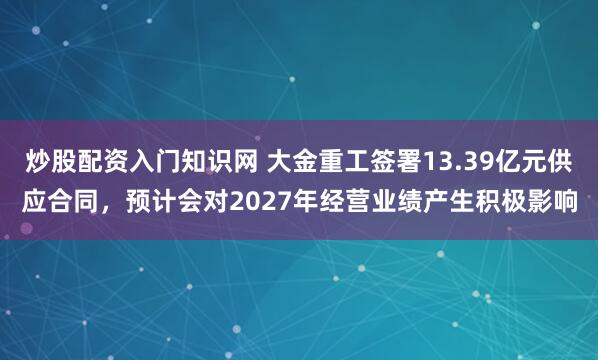 炒股配资入门知识网 大金重工签署13.39亿元供应合同，预计会对2027年经营业绩产生积极影响