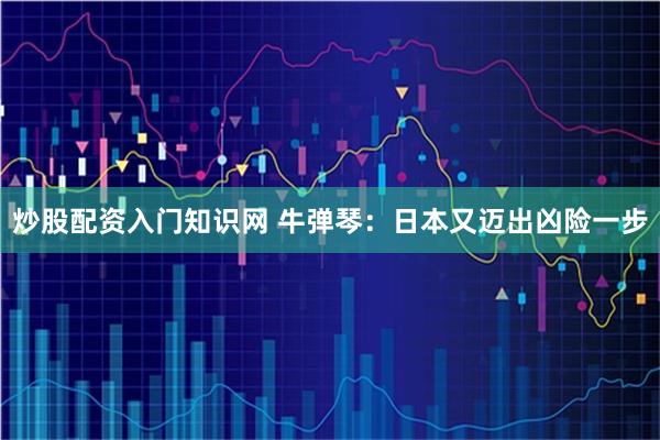 炒股配资入门知识网 牛弹琴：日本又迈出凶险一步