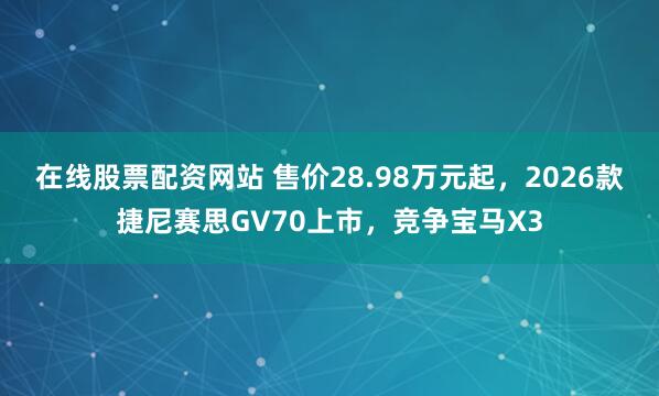 在线股票配资网站 售价28.98万元起，2026款捷尼赛思GV70上市，竞争宝马X3