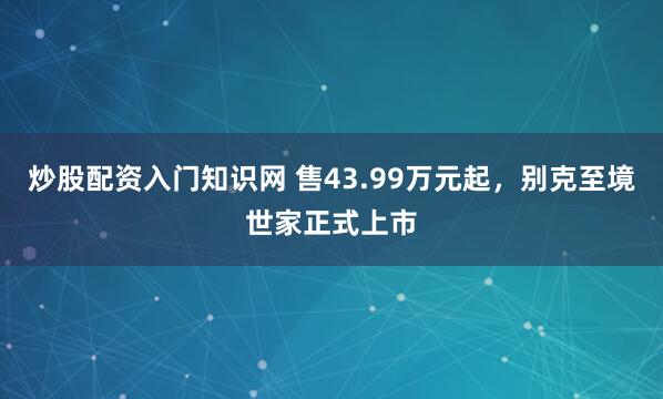 炒股配资入门知识网 售43.99万元起，别克至境世家正式上市