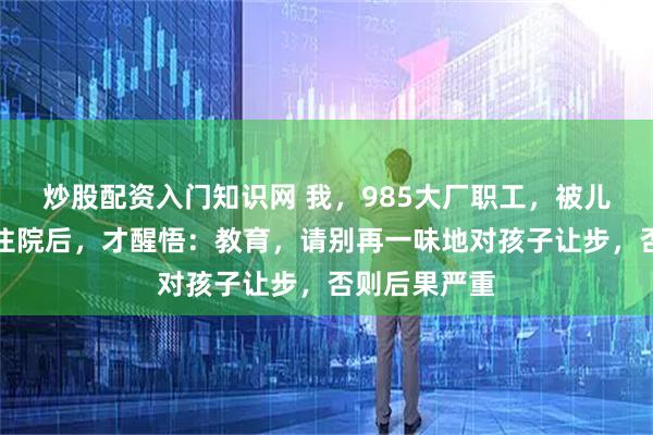 炒股配资入门知识网 我，985大厂职工，被儿子气到抑郁住院后，才醒悟：教育，请别再一味地对孩子让步，否则后果严重