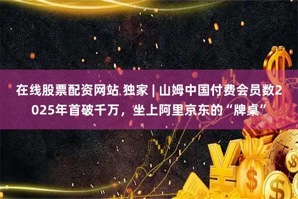 在线股票配资网站 独家 | 山姆中国付费会员数2025年首破千万，坐上阿里京东的“牌桌”
