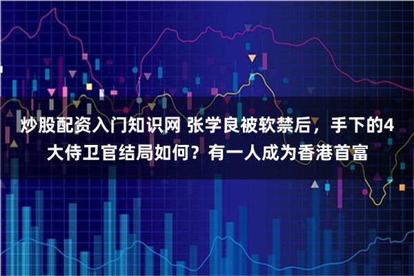 炒股配资入门知识网 张学良被软禁后，手下的4大侍卫官结局如何？有一人成为香港首富