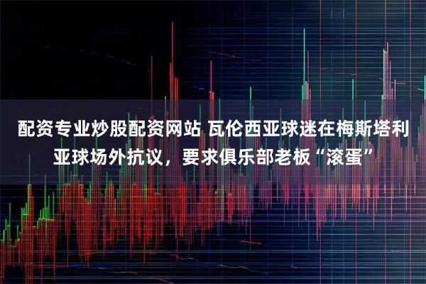 配资专业炒股配资网站 瓦伦西亚球迷在梅斯塔利亚球场外抗议，要求俱乐部老板“滚蛋”