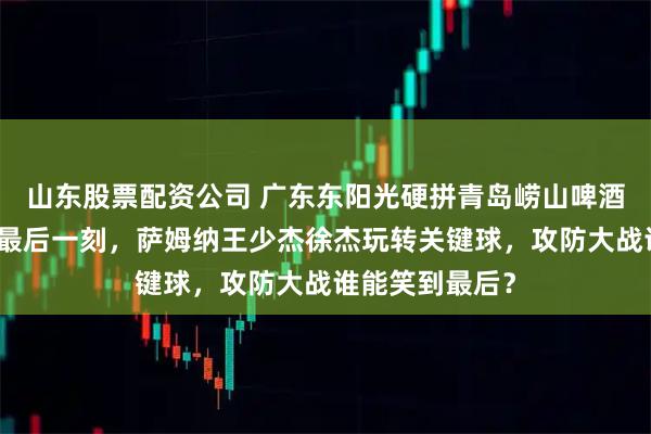 山东股票配资公司 广东东阳光硬拼青岛崂山啤酒，比分紧咬到最后一刻，萨姆纳王少杰徐杰玩转关键球，攻防大战谁能笑到最后？