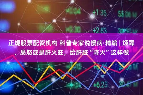 正规股票配资机构 科普专家说慢病·精编 | 烦躁、易怒或是肝火旺，给肝脏“降火”这样做