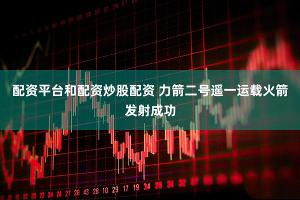 配资平台和配资炒股配资 力箭二号遥一运载火箭发射成功