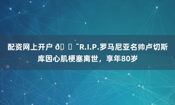 配资网上开户 🕯R.I.P.罗马尼亚名帅卢切斯库因心肌梗塞离世，享年80岁