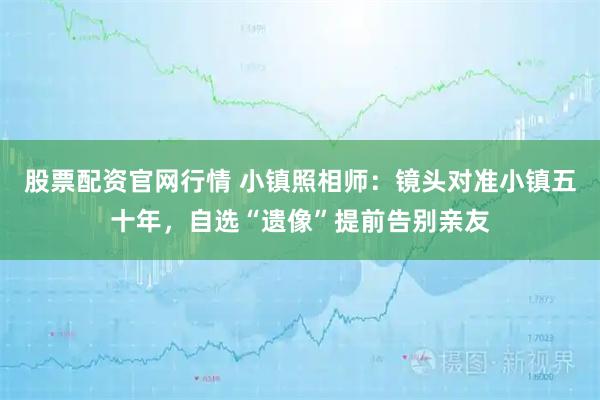 股票配资官网行情 小镇照相师:镜头对准小镇五十年,自选“遗像”提前告别亲友