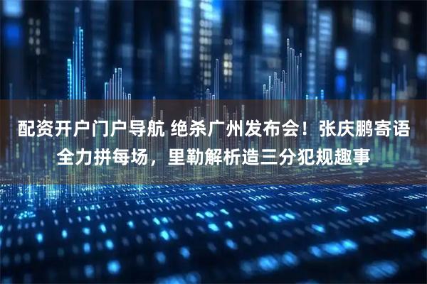 配资开户门户导航 绝杀广州发布会！张庆鹏寄语全力拼每场，里勒解析造三分犯规趣事