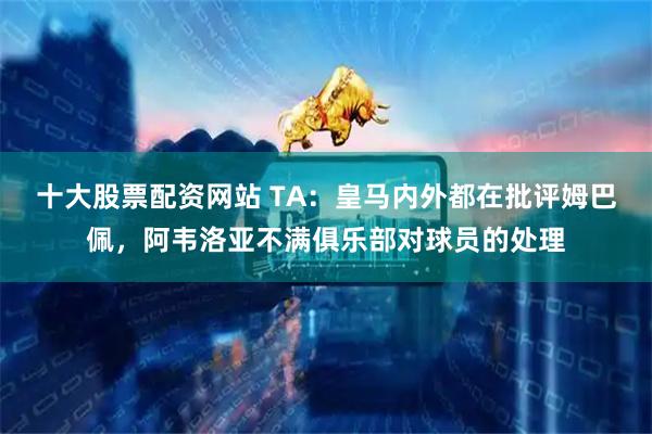 十大股票配资网站 TA：皇马内外都在批评姆巴佩，阿韦洛亚不满俱乐部对球员的处理