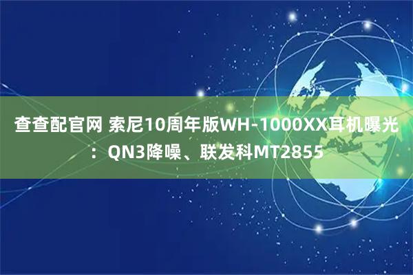 查查配官网 索尼10周年版WH-1000XX耳机曝光：QN3降噪、联发科MT2855