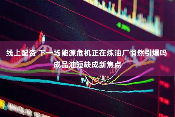 线上配资 下一场能源危机正在炼油厂悄然引爆吗 成品油短缺成新焦点