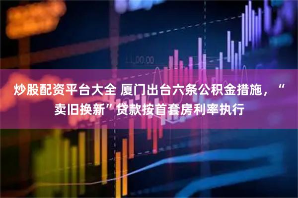 炒股配资平台大全 厦门出台六条公积金措施，“卖旧换新”贷款按首套房利率执行