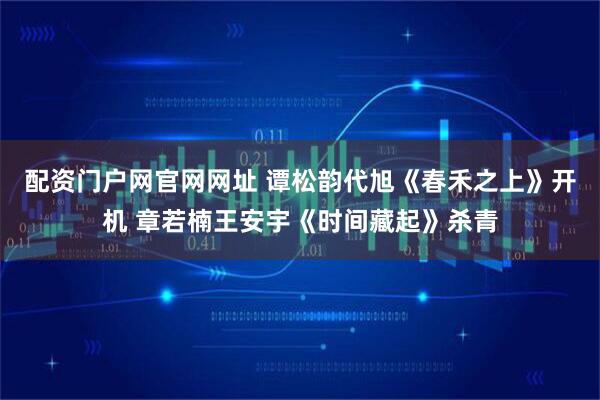 配资门户网官网网址 谭松韵代旭《春禾之上》开机 章若楠王安宇《时间藏起》杀青
