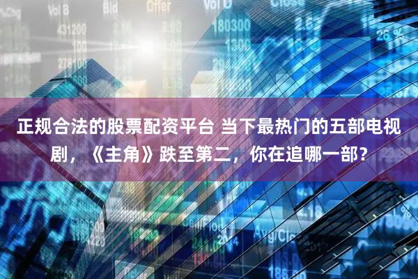 正规合法的股票配资平台 当下最热门的五部电视剧，《主角》跌至第二，你在追哪一部？