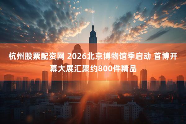 杭州股票配资网 2026北京博物馆季启动 首博开幕大展汇聚约800件精品