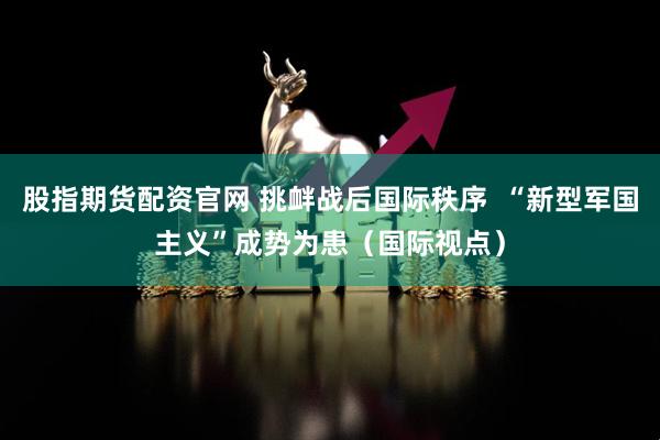 股指期货配资官网 挑衅战后国际秩序  “新型军国主义”成势为患（国际视点）
