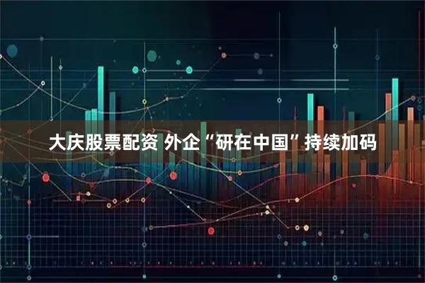 大庆股票配资 外企“研在中国”持续加码
