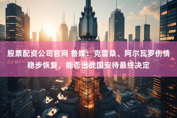 股票配资公司官网 鲁媒：克雷桑、阿尔瓦罗伤情稳步恢复，能否出战国安待最终决定