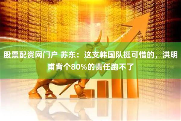 股票配资网门户 苏东：这支韩国队挺可惜的，洪明甫背个80%的责任跑不了